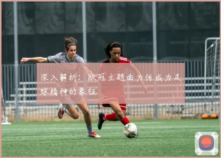 深入解析：欧冠主题曲为何成为足球精神的象征