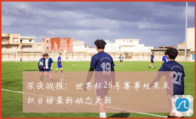 深夜战报：世界杯26号赛事结果及积分榜最新动态更新