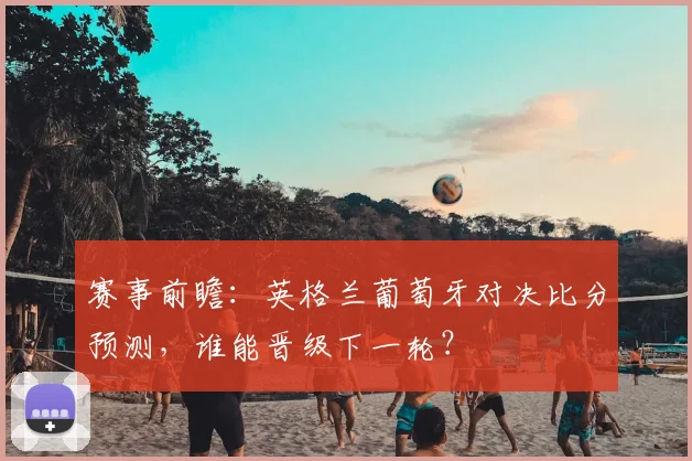 赛事前瞻：英格兰葡萄牙对决比分预测，谁能晋级下一轮？