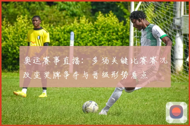 奥运赛事直播：多场关键比赛赛况改变奖牌争夺与晋级形势看点