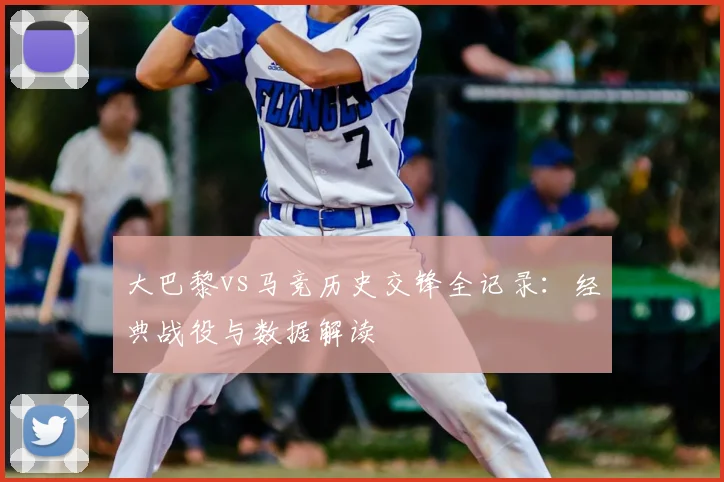 大巴黎vs马竞历史交锋全记录：经典战役与数据解读