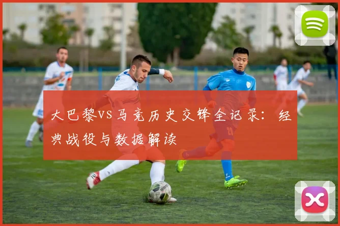 大巴黎vs马竞历史交锋全记录：经典战役与数据解读