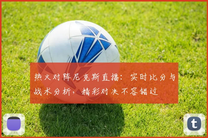 热火对阵尼克斯直播：实时比分与战术分析，精彩对决不容错过