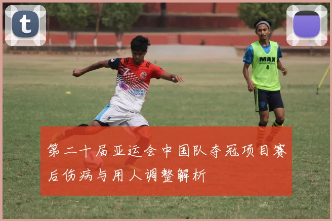 第二十届亚运会中国队夺冠项目赛后伤病与用人调整解析