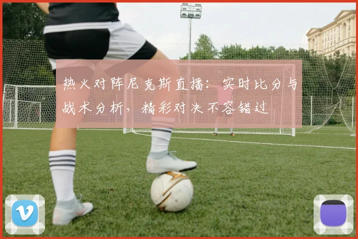 热火对阵尼克斯直播:实时比分与战术分析,精彩对决不容错过