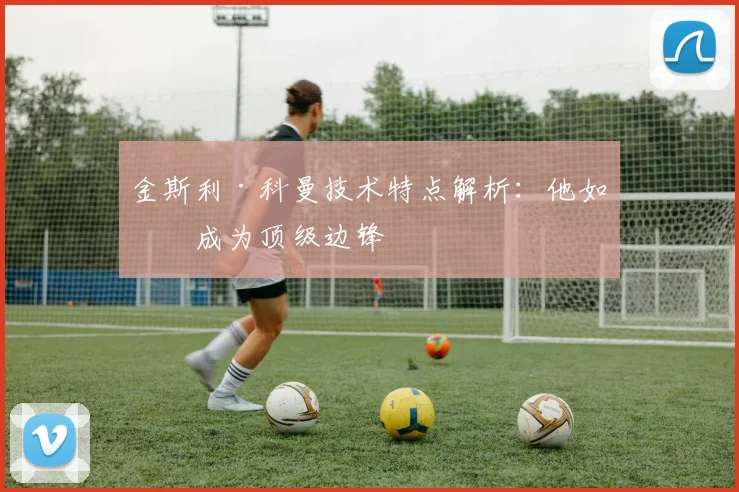 金斯利·科曼技术特点解析：他如何成为顶级边锋