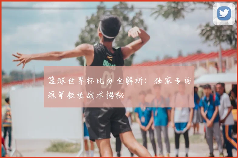 篮球世界杯比分全解析:独家专访冠军教练战术揭秘