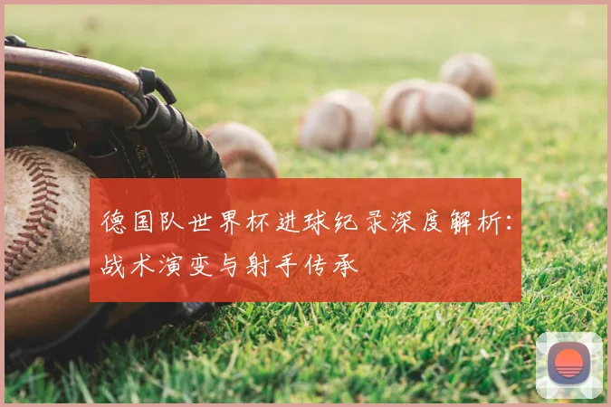 德国队世界杯进球纪录深度解析：战术演变与射手传承