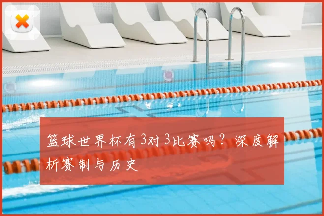 篮球世界杯有3对3比赛吗？深度解析赛制与历史