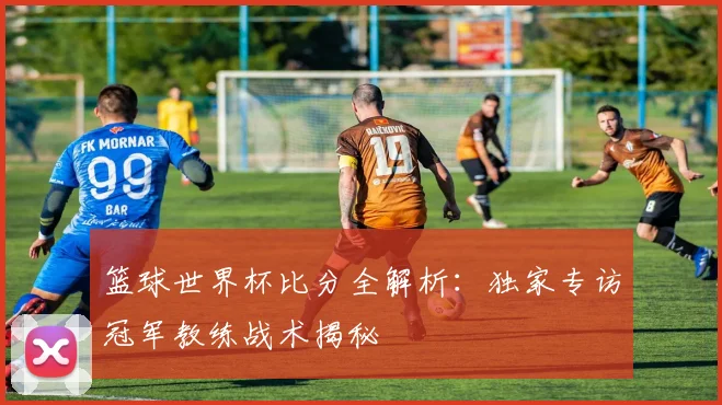 篮球世界杯比分全解析:独家专访冠军教练战术揭秘